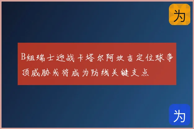 B组瑞士迎战卡塔尔阿坎吉定位球争顶威胁或将成为防线关键支点