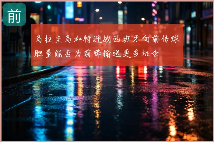 乌拉圭乌加特迎战西班牙向前传球胆量能否为前锋输送更多机会