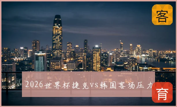 2026世界杯捷克vs韩国客场压力