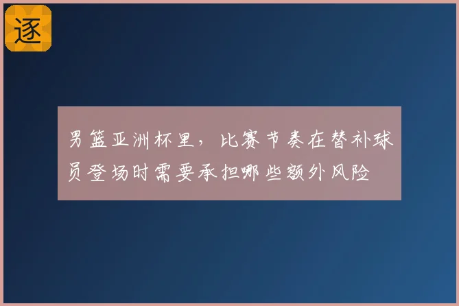 男篮亚洲杯里，比赛节奏在替补球员登场时需要承担哪些额外风险