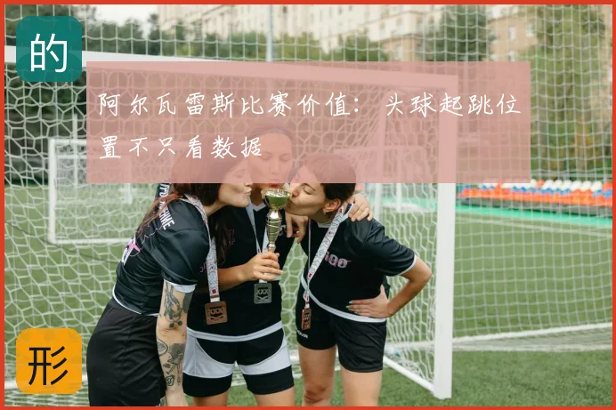 阿尔瓦雷斯比赛价值：头球起跳位置不只看数据